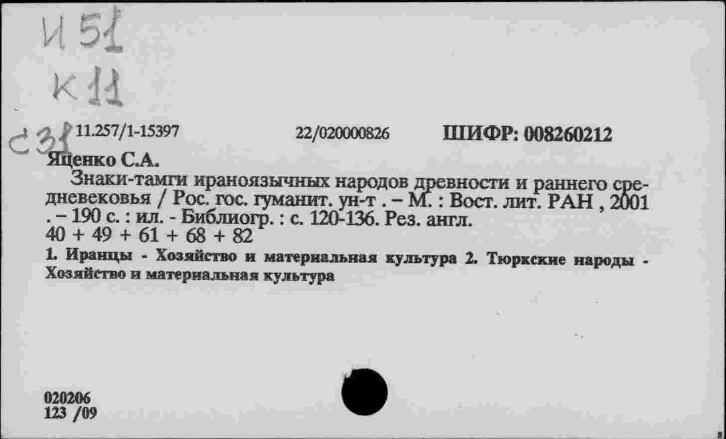 ﻿И 5І
кН
?11.257/1-15397	22/020000826 ШИФР: 008260212
Яценко С.А.
Знаки-тамги ираноязычных народов древности и раннего средневековья / Рос. гос. гуманит. ун-т . - М. : Вост. лит. РАН 2001 • ~ 190 с. : ил. - Библиогр. : с. 120-136. Рез. англ.
40 + 49 + 61 + 68 + 82
1. Иранцы - Хозяйство и материальная культура 2. Тюркские народы -Хозяйство и материальная культура
020206
123 /09